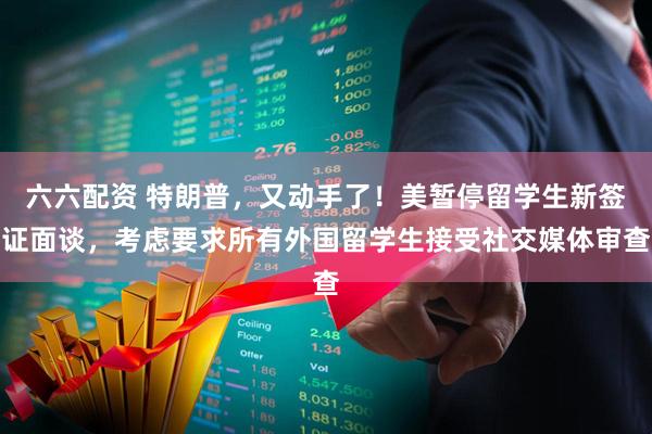 六六配资 特朗普，又动手了！美暂停留学生新签证面谈，考虑要求所有外国留学生接受社交媒体审查