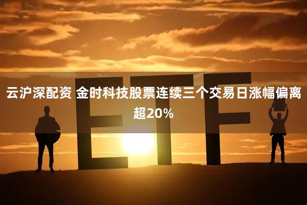云沪深配资 金时科技股票连续三个交易日涨幅偏离超20%