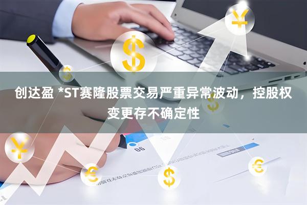 创达盈 *ST赛隆股票交易严重异常波动，控股权变更存不确定性
