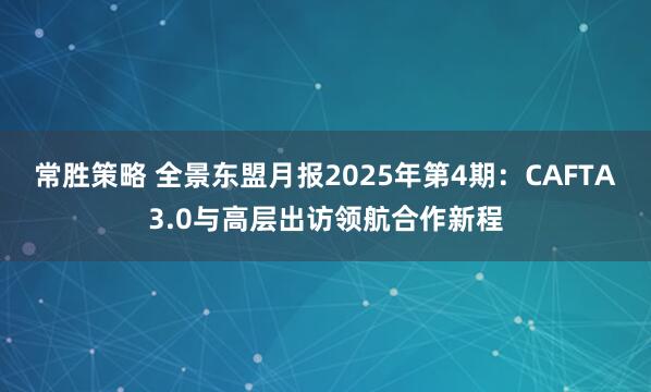 常胜策略 全景东盟月报2025年第4期：CAFTA3.0与高层出访领航合作新程