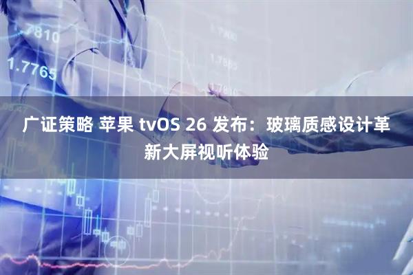 广证策略 苹果 tvOS 26 发布：玻璃质感设计革新大屏视听体验