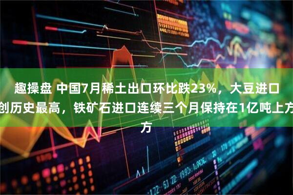 趣操盘 中国7月稀土出口环比跌23%，大豆进口创历史最高，铁矿石进口连续三个月保持在1亿吨上方
