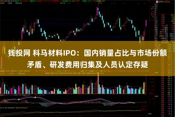 钱投网 科马材料IPO：国内销量占比与市场份额矛盾、研发费用归集及人员认定存疑