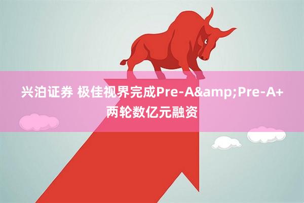 兴泊证券 极佳视界完成Pre-A&Pre-A+两轮数亿元融资