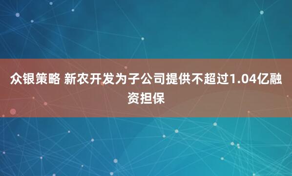 众银策略 新农开发为子公司提供不超过1.04亿融资担保
