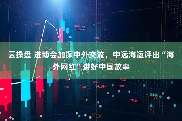 云操盘 进博会加深中外交流，中远海运评出“海外网红”讲好中国故事