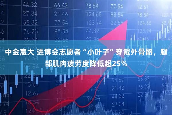 中金宸大 进博会志愿者“小叶子”穿戴外骨骼，腿部肌肉疲劳度降低超25%