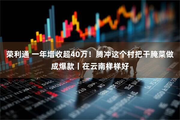 荣利通 一年增收超40万！腾冲这个村把干腌菜做成爆款丨在云南样样好