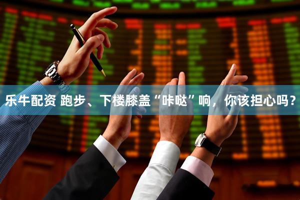 乐牛配资 跑步、下楼膝盖“咔哒”响，你该担心吗？